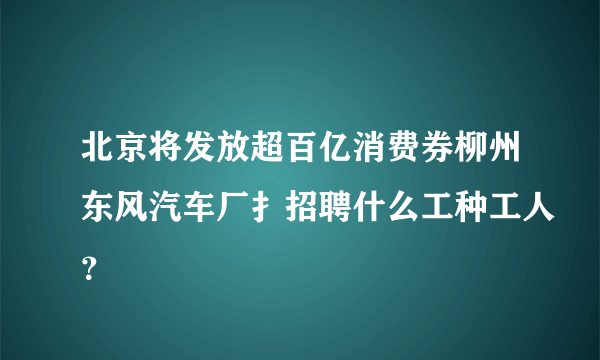 北京将发放超百亿消费券柳州东风汽车厂扌招聘什么工种工人？
