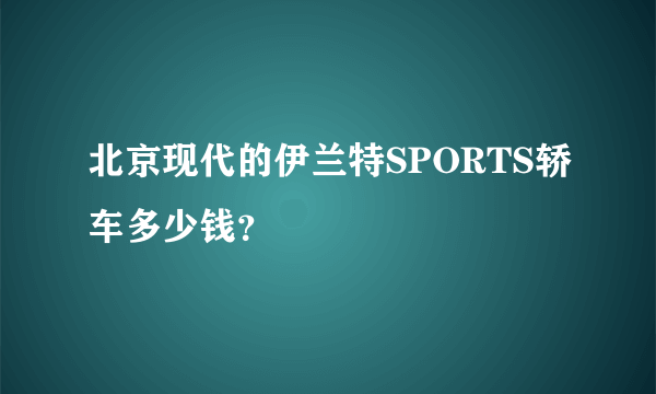 北京现代的伊兰特SPORTS轿车多少钱？