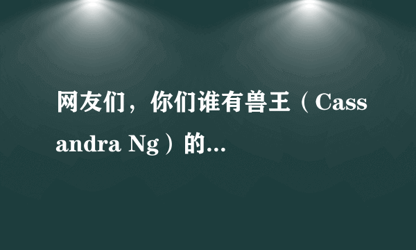 网友们，你们谁有兽王（Cassandra Ng）的比赛视频？