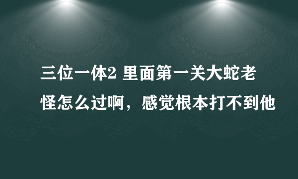 三位一体2 里面第一关大蛇老怪怎么过啊，感觉根本打不到他