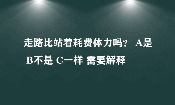 走路比站着耗费体力吗？ A是 B不是 C一样 需要解释