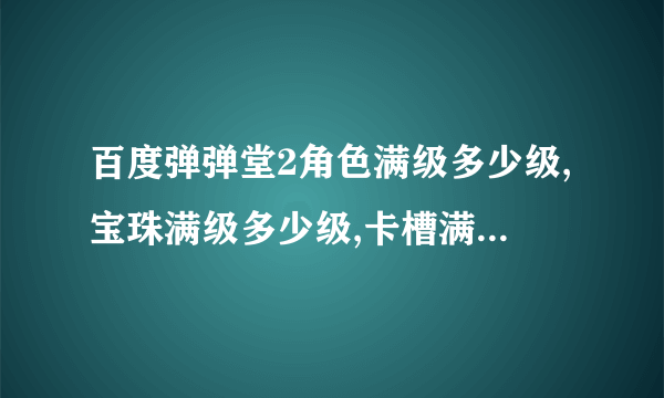 百度弹弹堂2角色满级多少级,宝珠满级多少级,卡槽满级多少级,宠物满级多少级,弹王图腾满级多少级?