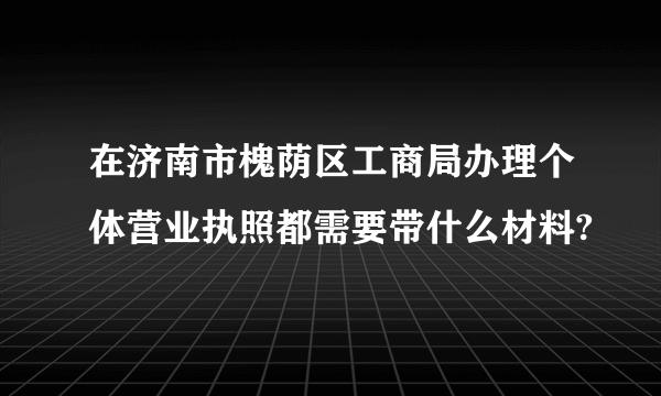在济南市槐荫区工商局办理个体营业执照都需要带什么材料?