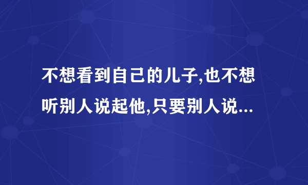 不想看到自己的儿子,也不想听别人说起他,只要别人说起他,我就很烦躁,怎么办？