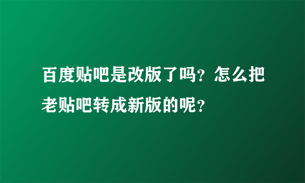 百度贴吧是改版了吗？怎么把老贴吧转成新版的呢？