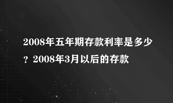 2008年五年期存款利率是多少？2008年3月以后的存款