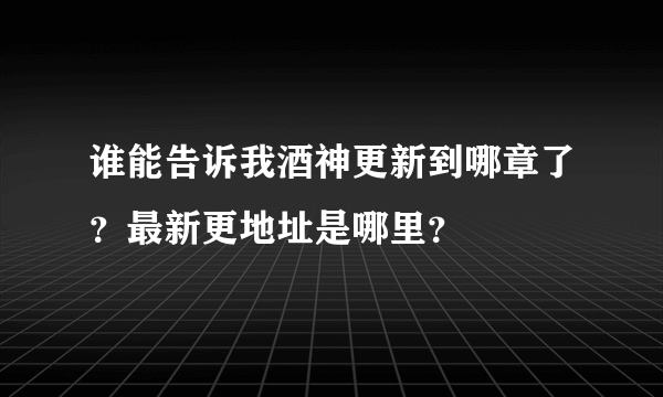谁能告诉我酒神更新到哪章了？最新更地址是哪里？