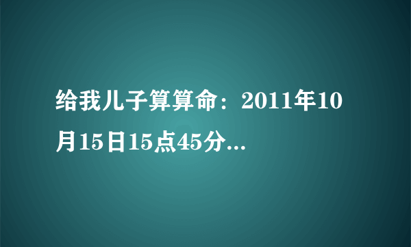 给我儿子算算命：2011年10月15日15点45分出生，男孩。另：给我们起一个名字吧！姓张。谢谢了