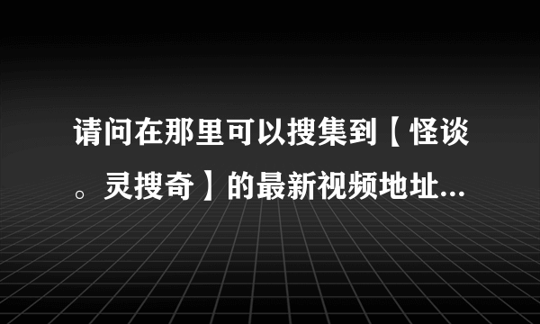 请问在那里可以搜集到【怪谈。灵搜奇】的最新视频地址，或者有什么方法可以搜集的？