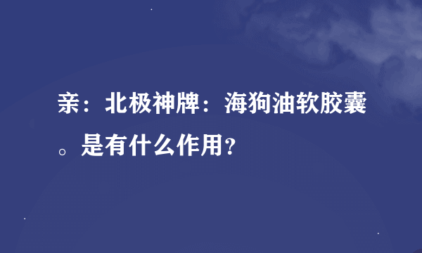 亲：北极神牌：海狗油软胶囊。是有什么作用？