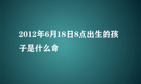 2012年6月18日8点出生的孩子是什么命