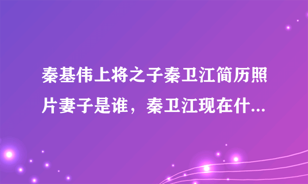 秦基伟上将之子秦卫江简历照片妻子是谁，秦卫江现在什么职务近况