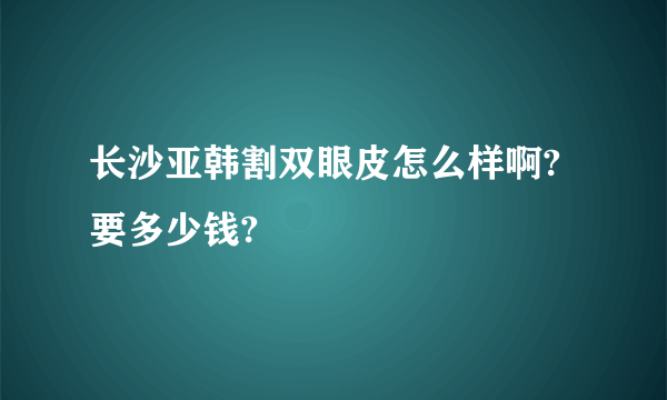 长沙亚韩割双眼皮怎么样啊?要多少钱?