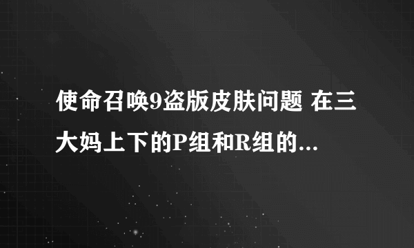 使命召唤9盗版皮肤问题 在三大妈上下的P组和R组的联机破解补丁，打上之后皮肤什么的都挺多，但是不