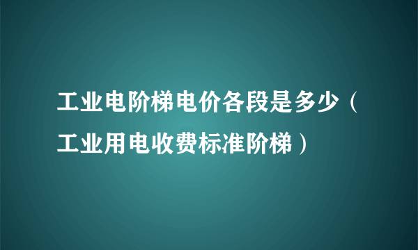 工业电阶梯电价各段是多少(工业用电收费标准阶梯)