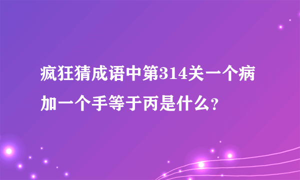 疯狂猜成语中第314关一个病加一个手等于丙是什么?