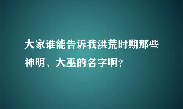 大家谁能告诉我洪荒时期那些神明、大巫的名字啊?