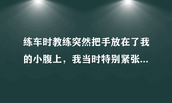 练车时教练突然把手放在了我的小腹上，我当时特别紧张就说干嘛啊，然后他说，看看有没有肉，教练40多岁