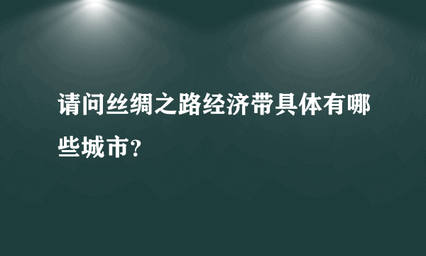 请问丝绸之路经济带具体有哪些城市?