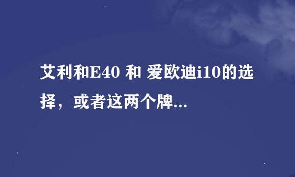 艾利和E40 和 爱欧迪i10的选择,或者这两个牌子其他型号推荐,谢谢 如果有帮助 我会加分的
