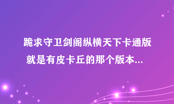 跪求守卫剑阁纵横天下卡通版 就是有皮卡丘的那个版本 有的发给我或给我下载地址 谢谢!!!!!!!!!