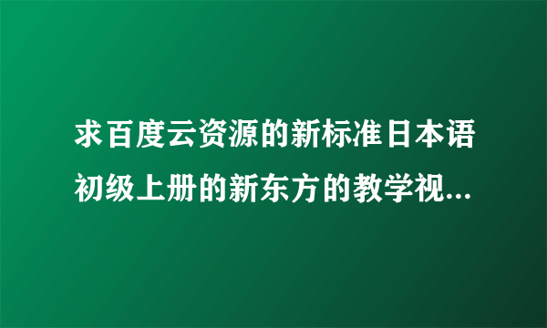 求百度云资源的新标准日本语初级上册的新东方的教学视频,需要全部的课时视频