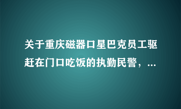 关于重庆磁器口星巴克员工驱赶在门口吃饭的执勤民警,大家有什么想说的?