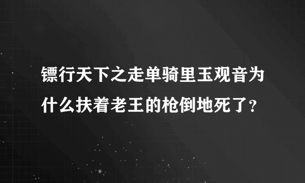 镖行天下之走单骑里玉观音为什么扶着老王的枪倒地死了?