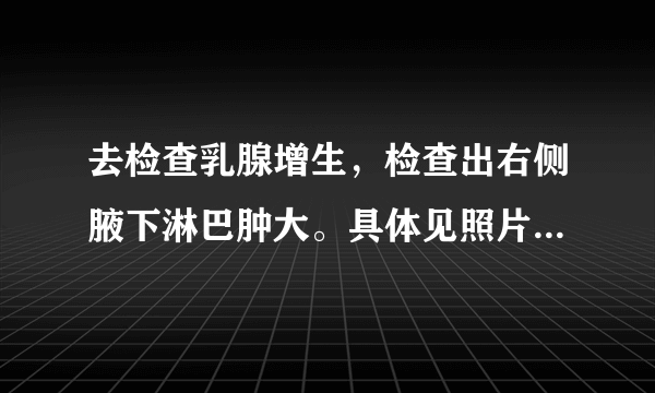 去检查乳腺增生,检查出右侧腋下淋巴肿大。具体见照片。百度了一下看见写的都好可怕。请帮忙看一下问题很