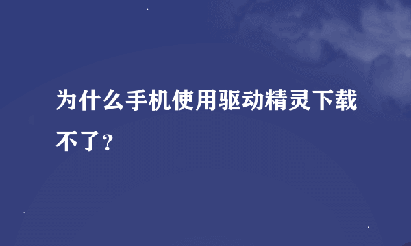 为什么手机使用驱动精灵下载不了?
