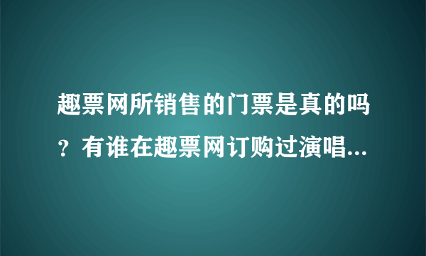 趣票网所销售的门票是真的吗？有谁在趣票网订购过演唱会的门票？谢谢！