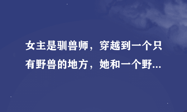 女主是驯兽师,穿越到一个只有野兽的地方,她和一个野兽恋爱了,给野兽取名字叫123的小说