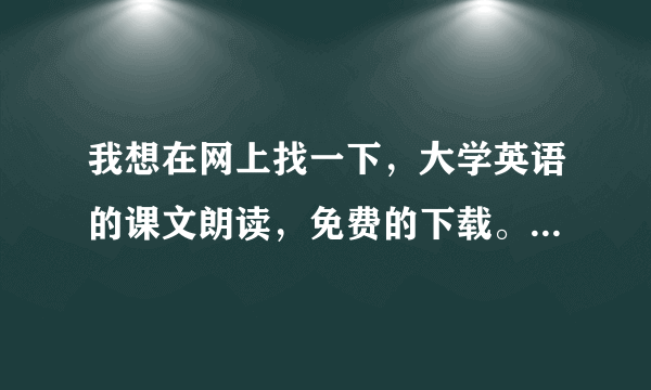 我想在网上找一下，大学英语的课文朗读，免费的下载。有什么办法？在哪下啊？
