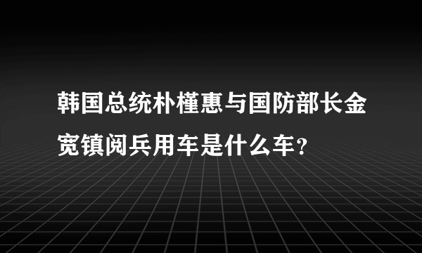 韩国总统朴槿惠与国防部长金宽镇阅兵用车是什么车？