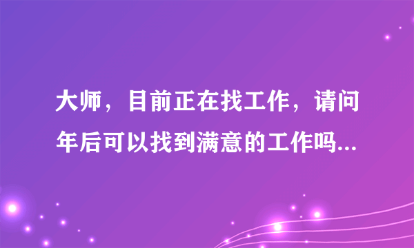 大师，目前正在找工作，请问年后可以找到满意的工作吗？谢谢！