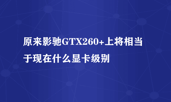 原来影驰GTX260+上将相当于现在什么显卡级别