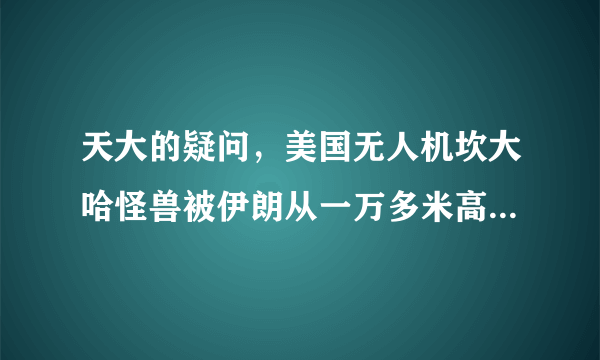 天大的疑问,美国无人机坎大哈怪兽被伊朗从一万多米高空弄下来并接近完好,这是怎么回事