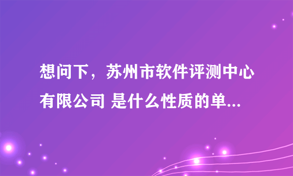 想问下，苏州市软件评测中心有限公司 是什么性质的单位？ （比如：事业单位；合资等等）