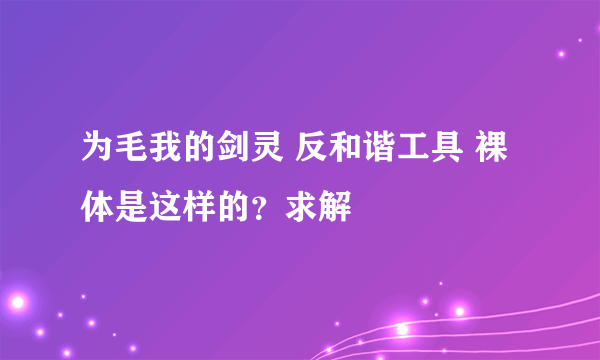 为毛我的剑灵 反和谐工具 裸体是这样的？求解