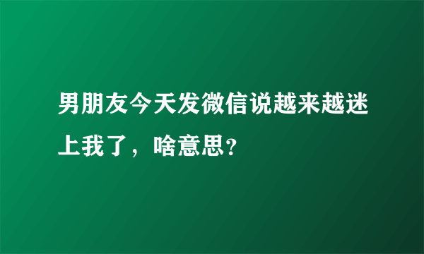 男朋友今天发微信说越来越迷上我了,啥意思?