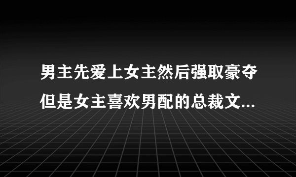 男主先爱上女主然后强取豪夺但是女主喜欢男配的总裁文,要现代的虐文