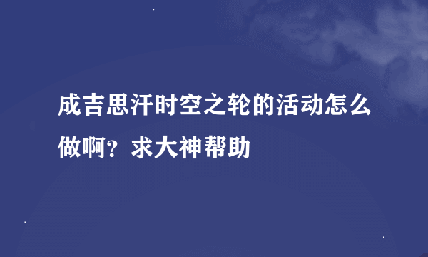 成吉思汗时空之轮的活动怎么做啊？求大神帮助