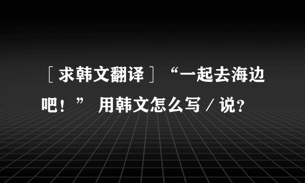 ［求韩文翻译］“一起去海边吧！” 用韩文怎么写／说？