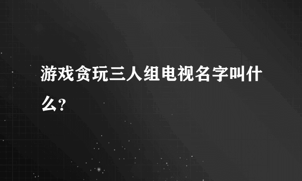 游戏贪玩三人组电视名字叫什么？