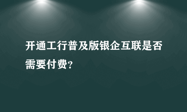 开通工行普及版银企互联是否需要付费？