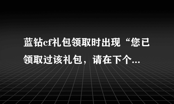 蓝钻cf礼包领取时出现“您已领取过该礼包，请在下个活动周期内再来领取。”我又没领！求解！
