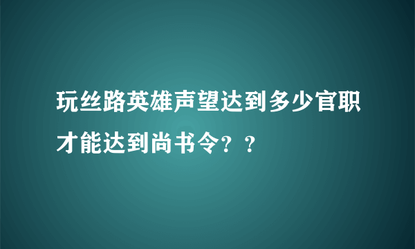 玩丝路英雄声望达到多少官职才能达到尚书令？？