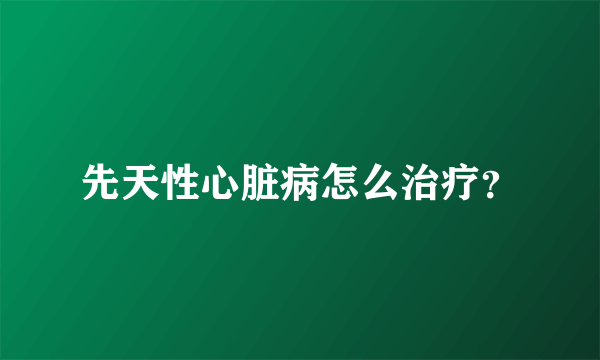 先天性心脏病怎么治疗?