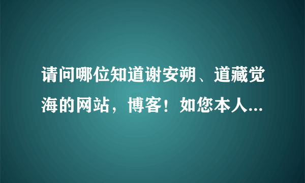 请问哪位知道谢安朔、道藏觉海的网站,博客!如您本人看到也请告知下,您应该知道的!