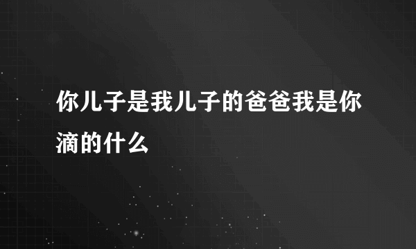你儿子是我儿子的爸爸我是你滴的什么